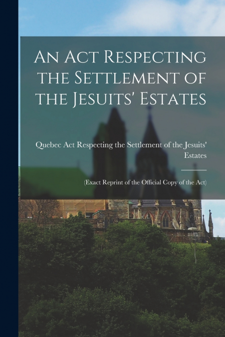 An Act Respecting the Settlement of the Jesuits’ Estates [microform]