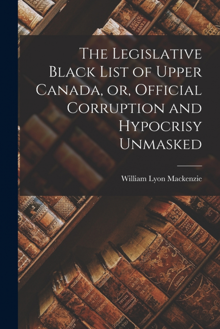 The Legislative Black List of Upper Canada, or, Official Corruption and Hypocrisy Unmasked [microform]