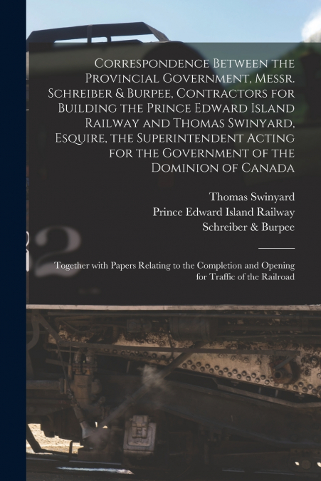 Correspondence Between the Provincial Government, Messr. Schreiber & Burpee, Contractors for Building the Prince Edward Island Railway and Thomas Swinyard, Esquire, the Superintendent Acting for the G
