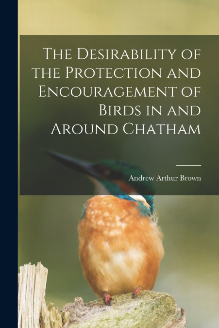 The Desirability of the Protection and Encouragement of Birds in and Around Chatham [microform]