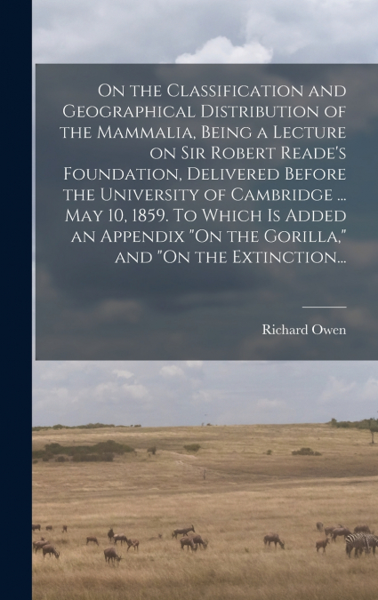 On the Classification and Geographical Distribution of the Mammalia, Being a Lecture on Sir Robert Reade’s Foundation, Delivered Before the University of Cambridge ... May 10, 1859. To Which is Added 