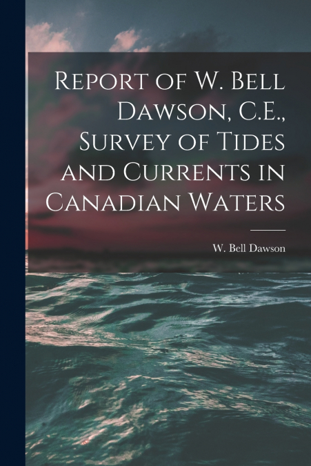 Report of W. Bell Dawson, C.E., Survey of Tides and Currents in Canadian Waters [microform]