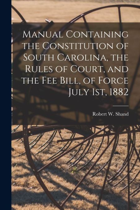 Manual Containing the Constitution of South Carolina, the Rules of Court, and the Fee Bill, of Force July 1st, 1882
