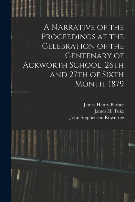 A Narrative of the Proceedings at the Celebration of the Centenary of Ackworth School, 26th and 27th of Sixth Month, 1879