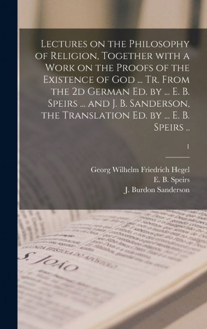 Lectures on the Philosophy of Religion, Together With a Work on the Proofs of the Existence of God ... Tr. From the 2d German Ed. by ... E. B. Speirs ... and J. B. Sanderson, the Translation Ed. by ..