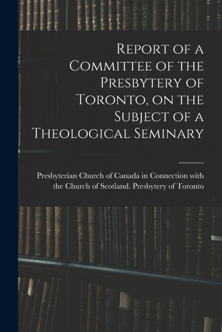 Report of a Committee of the Presbytery of Toronto, on the Subject of a Theological Seminary [microform]