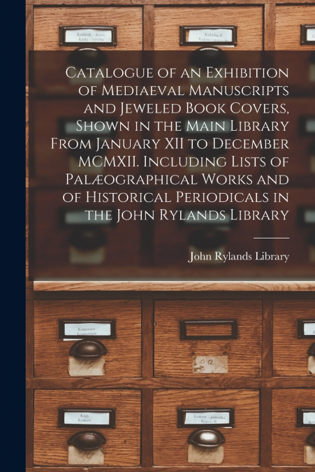 Catalogue of an Exhibition of Mediaeval Manuscripts and Jeweled Book Covers, Shown in the Main Library From January XII to December MCMXII. Including Lists of Palæographical Works and of Historical Pe