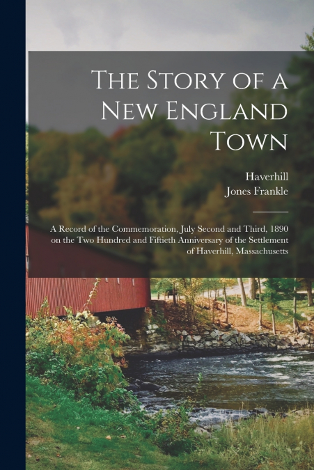 The Story of a New England Town; a Record of the Commemoration, July Second and Third, 1890 on the Two Hundred and Fiftieth Anniversary of the Settlement of Haverhill, Massachusetts