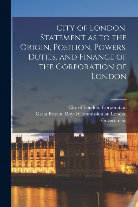 City of London. Statement as to the Origin, Position, Powers, Duties, and Finance of the Corporation of London