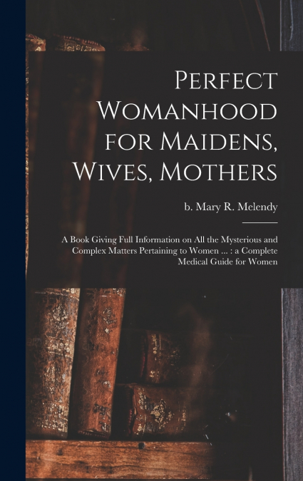 Perfect Womanhood for Maidens, Wives, Mothers [microform]