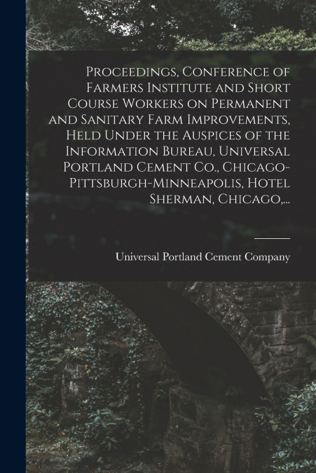Proceedings, Conference of Farmers Institute and Short Course Workers on Permanent and Sanitary Farm Improvements, Held Under the Auspices of the Information Bureau, Universal Portland Cement Co., Chi