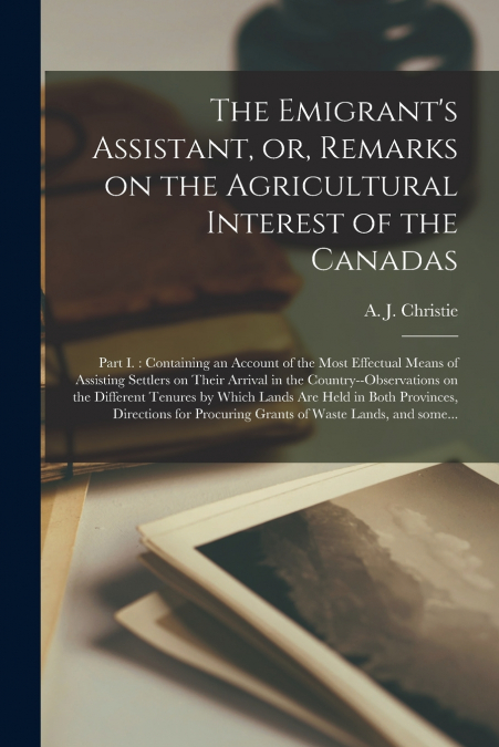 The Emigrant’s Assistant, or, Remarks on the Agricultural Interest of the Canadas [microform]