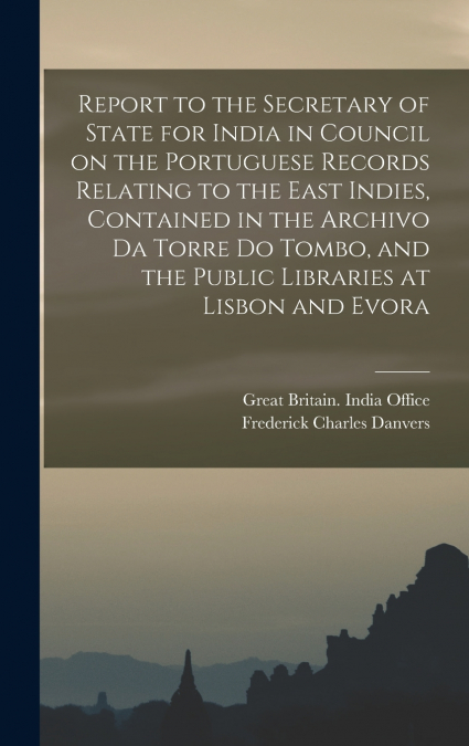 Report to the Secretary of State for India in Council on the Portuguese Records Relating to the East Indies, Contained in the Archivo Da Torre Do Tombo, and the Public Libraries at Lisbon and Evora