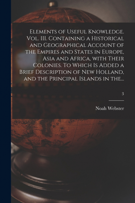 Elements of Useful Knowledge. Vol. III. Containing a Historical and Geographical Account of the Empires and States in Europe, Asia and Africa, With Their Colonies. To Which is Added a Brief Descriptio