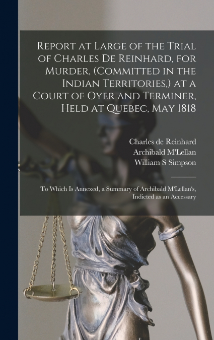 Report at Large of the Trial of Charles De Reinhard, for Murder, (committed in the Indian Territories,) at a Court of Oyer and Terminer, Held at Quebec, May 1818 [microform]
