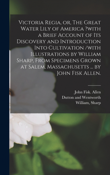 Victoria Regia, or, The Great Water Lily of America ?with a Brief Account of Its Discovery and Introduction Into Cultivation /with Illustrations by William Sharp, From Specimens Grown at Salem, Massac