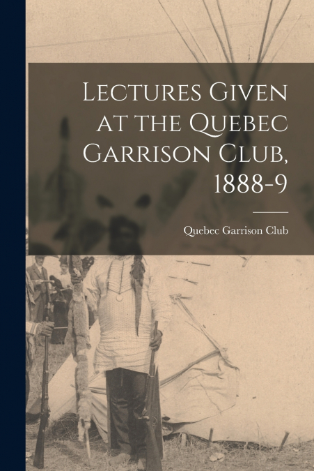 Lectures Given at the Quebec Garrison Club, 1888-9 [microform]