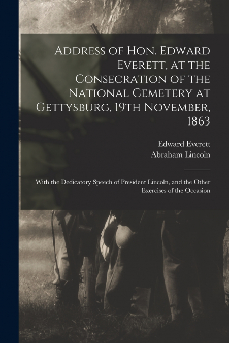 Address of Hon. Edward Everett, at the Consecration of the National Cemetery at Gettysburg, 19th November, 1863
