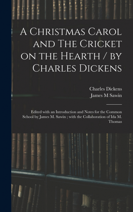 A Christmas Carol and The Cricket on the Hearth / by Charles Dickens ; Edited With an Introduction and Notes for the Common School by James M. Sawin ; With the Collaboration of Ida M. Thomas