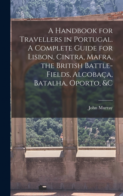 A Handbook for Travellers in Portugal. A Complete Guide for Lisbon, Cintra, Mafra, the British Battle-fields, Alcobaça, Batalha, Oporto, &c