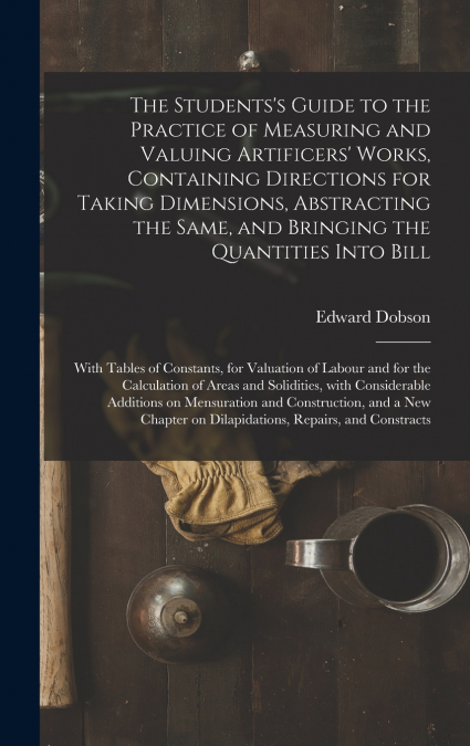The Students’s Guide to the Practice of Measuring and Valuing Artificers’ Works, Containing Directions for Taking Dimensions, Abstracting the Same, and Bringing the Quantities Into Bill