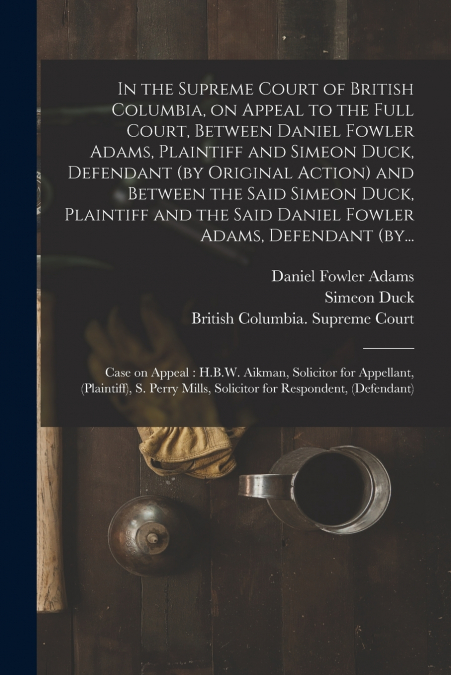 In the Supreme Court of British Columbia, on Appeal to the Full Court, Between Daniel Fowler Adams, Plaintiff and Simeon Duck, Defendant (by Original Action) and Between the Said Simeon Duck, Plaintif