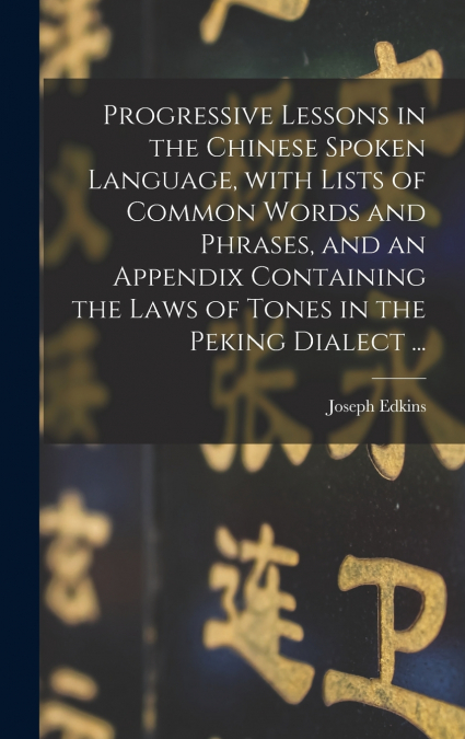 Progressive Lessons in the Chinese Spoken Language, With Lists of Common Words and Phrases, and an Appendix Containing the Laws of Tones in the Peking Dialect ...