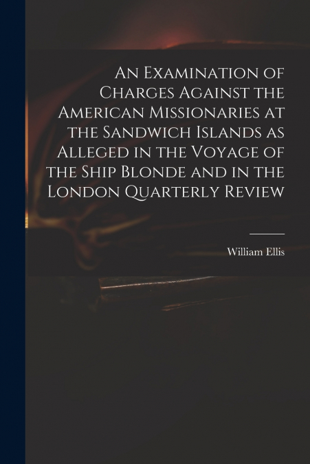 An Examination of Charges Against the American Missionaries at the Sandwich Islands as Alleged in the Voyage of the Ship Blonde and in the London Quarterly Review