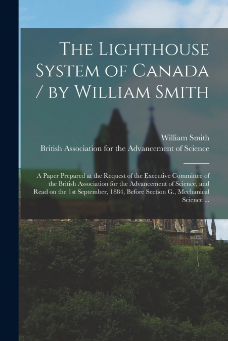 The Lighthouse System of Canada / by William Smith ; a Paper Prepared at the Request of the Executive Committee of the British Association for the Advancement of Science, and Read on the 1st September
