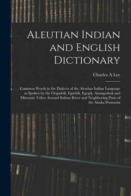 Aleutian Indian and English Dictionary; Common Words in the Dialects of the Aleutian Indian Language as Spoken by the Oogashik, Egashik, Egegik, Anangashuk and Misremie Tribes Around Sulima River and 