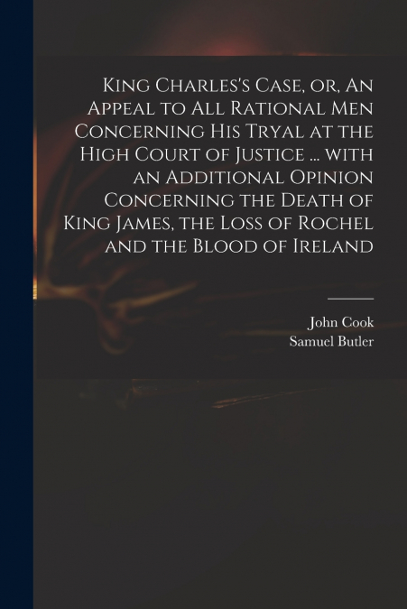King Charles’s Case, or, An Appeal to All Rational Men Concerning His Tryal at the High Court of Justice ... With an Additional Opinion Concerning the Death of King James, the Loss of Rochel and the B