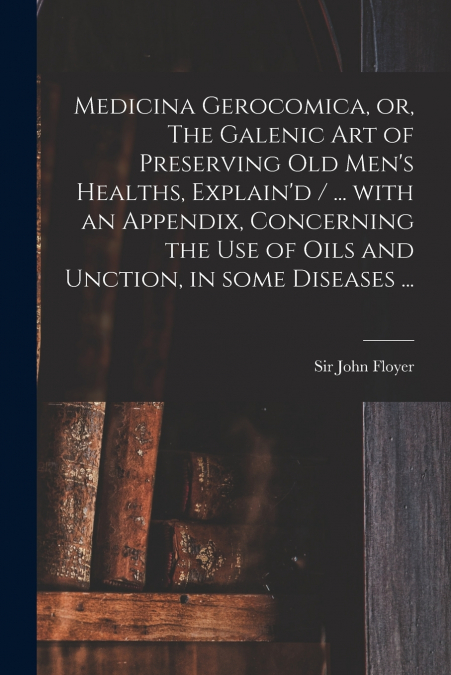 Medicina Gerocomica, or, The Galenic Art of Preserving Old Men’s Healths, Explain’d / ... With an Appendix, Concerning the Use of Oils and Unction, in Some Diseases ...