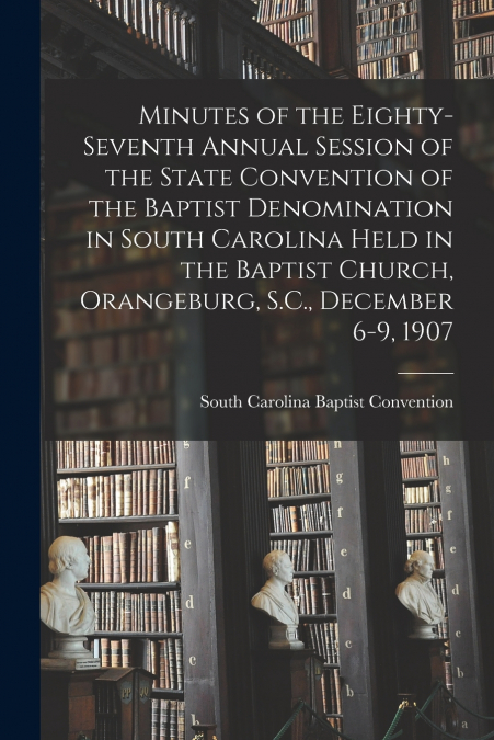 Minutes of the Eighty-seventh Annual Session of the State Convention of the Baptist Denomination in South Carolina Held in the Baptist Church, Orangeburg, S.C., December 6-9, 1907