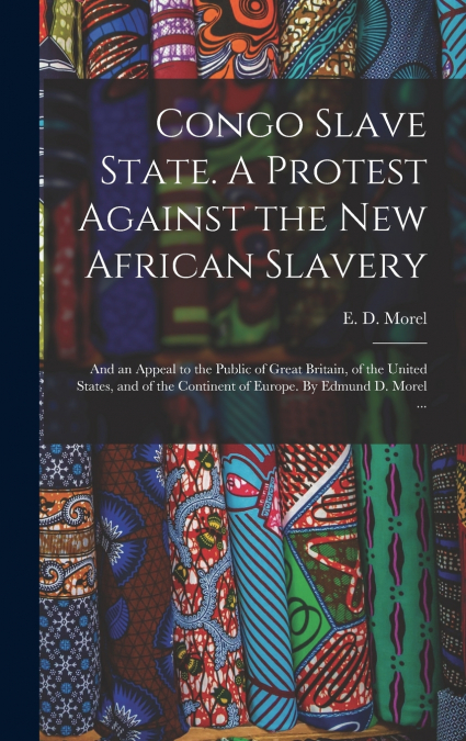 Congo Slave State. A Protest Against the New African Slavery; and an Appeal to the Public of Great Britain, of the United States, and of the Continent of Europe. By Edmund D. Morel ...