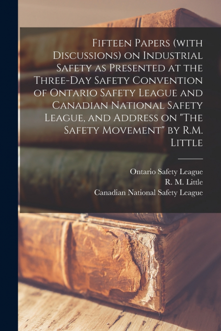 Fifteen Papers (with Discussions) on Industrial Safety as Presented at the Three-day Safety Convention of Ontario Safety League and Canadian National Safety League, and Address on 'The Safety Movement