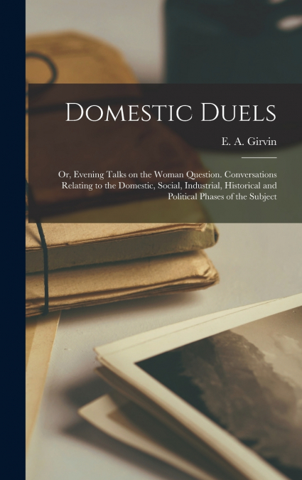 Domestic Duels; or, Evening Talks on the Woman Question. Conversations Relating to the Domestic, Social, Industrial, Historical and Political Phases of the Subject