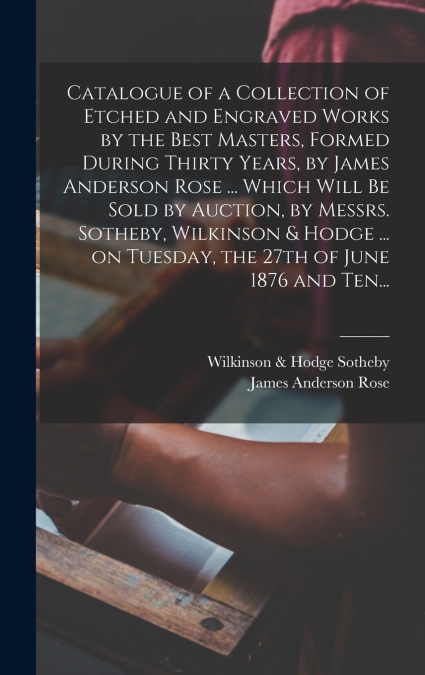 Catalogue of a Collection of Etched and Engraved Works by the Best Masters, Formed During Thirty Years, by James Anderson Rose ... Which Will Be Sold by Auction, by Messrs. Sotheby, Wilkinson & Hodge 