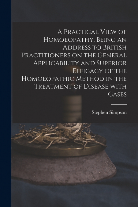 A Practical View of Homoeopathy, Being an Address to British Practitioners on the General Applicability and Superior Efficacy of the Homoeopathic Method in the Treatment of Disease With Cases