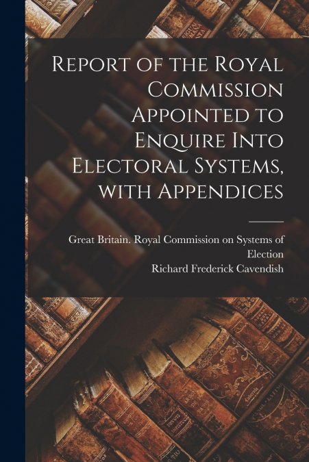 Report of the Royal Commission Appointed to Enquire Into Electoral Systems, With Appendices