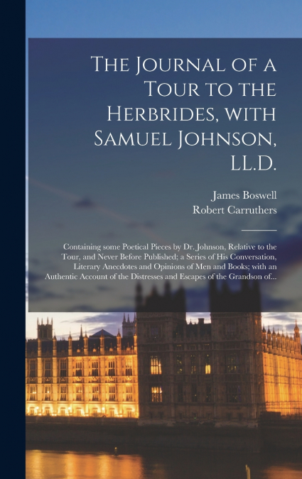 The Journal of a Tour to the Herbrides, With Samuel Johnson, LL.D.; Containing Some Poetical Pieces by Dr. Johnson, Relative to the Tour, and Never Before Published; a Series of His Conversation, Lite