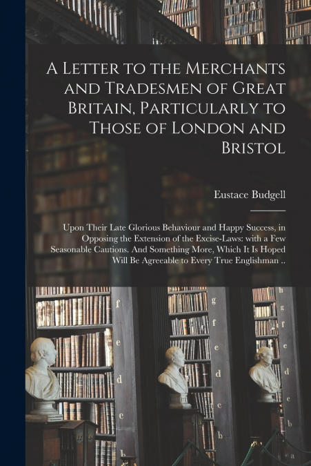 A Letter to the Merchants and Tradesmen of Great Britain, Particularly to Those of London and Bristol; Upon Their Late Glorious Behaviour and Happy Success, in Opposing the Extension of the Excise-law