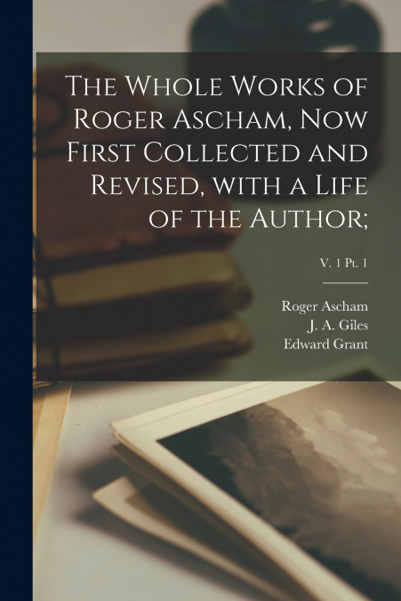 The Whole Works of Roger Ascham, Now First Collected and Revised, With a Life of the Author;; v. 1 pt. 1