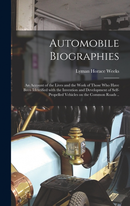 Automobile Biographies; an Account of the Lives and the Work of Those Who Have Been Identified With the Invention and Development of Self-propelled Vehicles on the Common Roads ..
