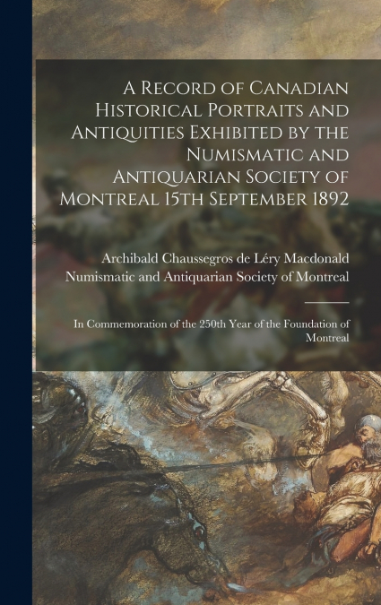 A Record of Canadian Historical Portraits and Antiquities Exhibited by the Numismatic and Antiquarian Society of Montreal 15th September 1892 [microform]