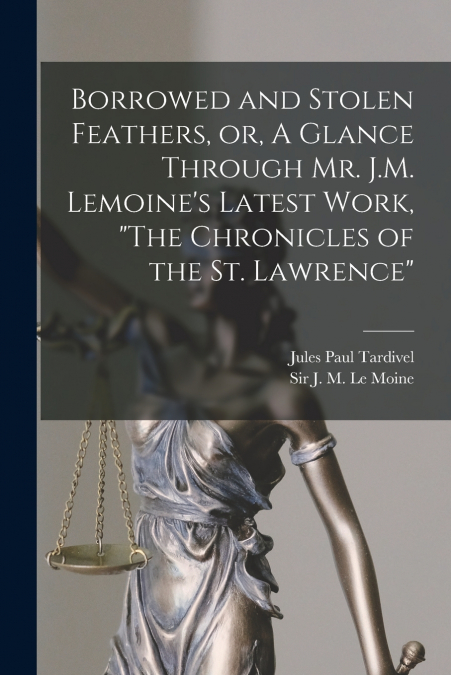 Borrowed and Stolen Feathers, or, A Glance Through Mr. J.M. Lemoine’s Latest Work, 'The Chronicles of the St. Lawrence' [microform]