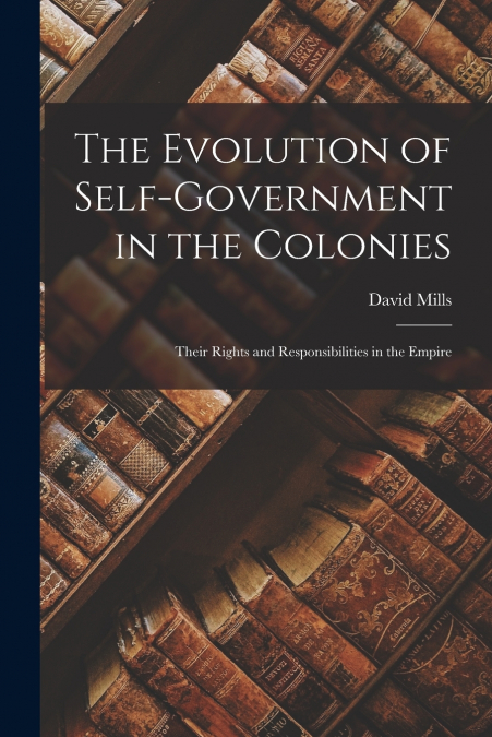 The Evolution of Self-government in the Colonies [microform]