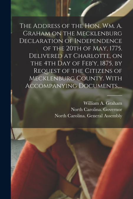 The Address of the Hon. Wm. A. Graham on the Mecklenburg Declaration of Independence of the 20th of May, 1775. Delivered at Charlotte, on the 4th Day of Feb’y, 1875, by Request of the Citizens of Meck