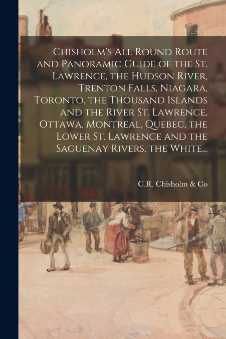 Chisholm’s All Round Route and Panoramic Guide of the St. Lawrence, the Hudson River, Trenton Falls, Niagara, Toronto, the Thousand Islands and the River St. Lawrence, Ottawa, Montreal, Quebec, the Lo