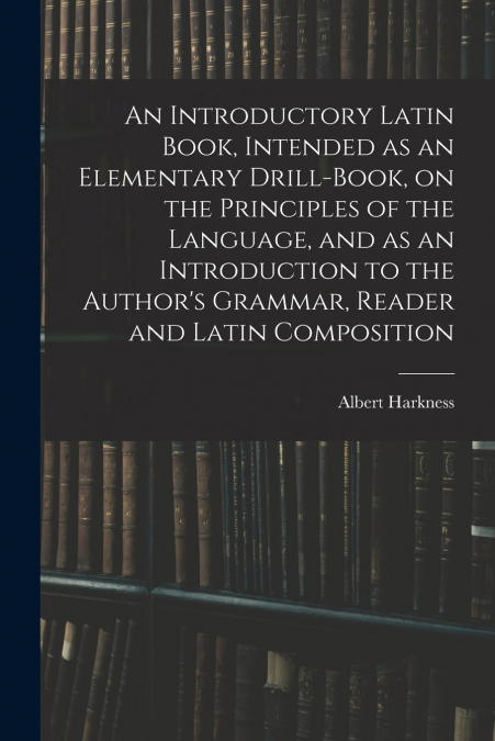 An Introductory Latin Book, Intended as an Elementary Drill-Book, on the Principles of the Language, and as an Introduction to the Author’s Grammar, Reader and Latin Composition