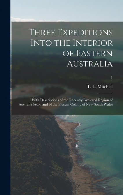 Three Expeditions Into the Interior of Eastern Australia; With Descriptions of the Recently Explored Region of Australia Felix, and of the Present Colony of New South Wales; 1